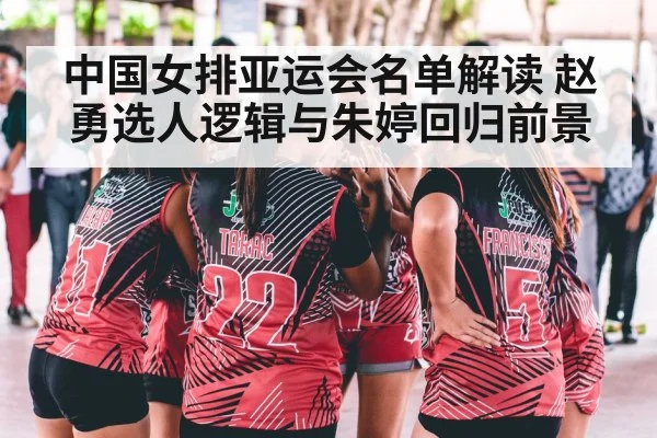 中国女排亚运会名单解读 赵勇选人逻辑与朱婷回归前景