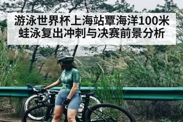 游泳世界杯上海站覃海洋100米蛙泳复出冲刺与决赛前景分析